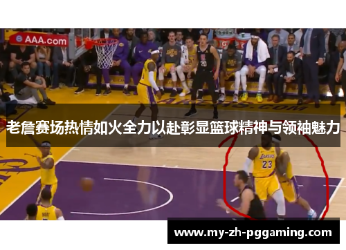 老詹赛场热情如火全力以赴彰显篮球精神与领袖魅力