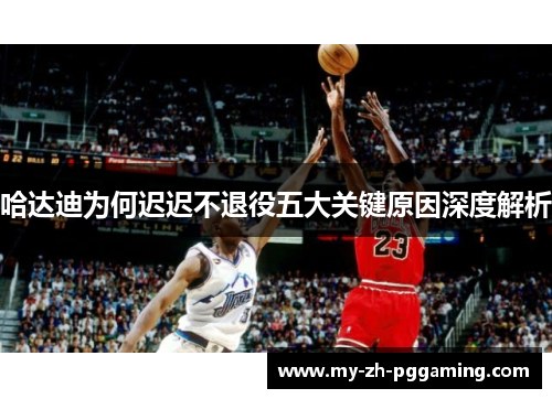 哈达迪为何迟迟不退役五大关键原因深度解析 哈达迪为何迟迟不退役五大关键原因深度解析
