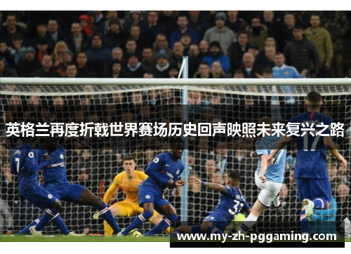 英格兰再度折戟世界赛场历史回声映照未来复兴之路 英格兰再度折戟世界赛场历史回声映照未来复兴之路