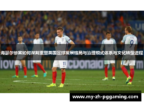 海瑟尔惨案如何深刻重塑英国足球发展格局与治理模式体系与文化转型进程