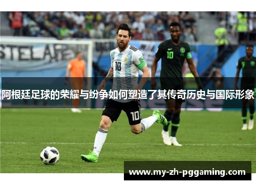 阿根廷足球的荣耀与纷争如何塑造了其传奇历史与国际形象