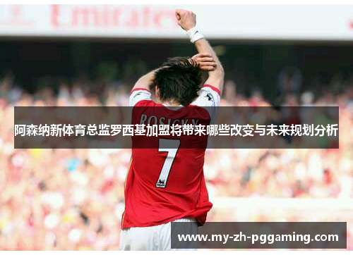 阿森纳新体育总监罗西基加盟将带来哪些改变与未来规划分析