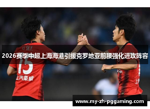 2026赛季中超上海海港引援克罗地亚前腰强化进攻阵容