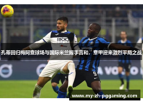 孔蒂回归梅阿查球场与国际米兰握手言和,意甲迎来激烈平局之战 孔蒂回归梅阿查球场与国际米兰握手言和,意甲迎来激烈平局之战
